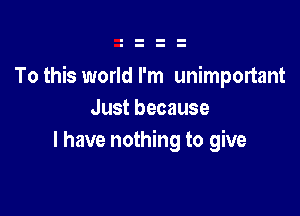 To this world I'm unimponant

Just because
I have nothing to give