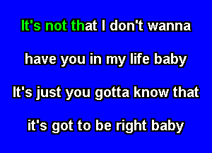 It's not that I don't wanna
have you in my life baby
It's just you gotta know that

it's got to be right baby