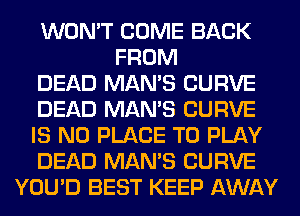 WON'T COME BACK
FROM
DEAD MAN'S CURVE
DEAD MAN'S CURVE
IS NO PLACE TO PLAY
DEAD MAN'S CURVE
YOU'D BEST KEEP AWAY