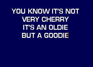 YOU KNOW IT'S NOT
VERY CHERRY
IT'S AN OLDIE

BUT A GOODIE