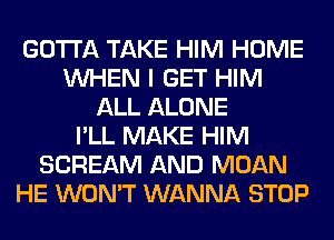 GOTTA TAKE HIM HOME
WHEN I GET HIM
ALL ALONE
I'LL MAKE HIM
SCREAM AND MOAN
HE WON'T WANNA STOP