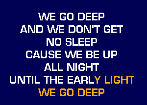 WE GO DEEP
AND WE DON'T GET
N0 SLEEP
CAUSE WE BE UP
ALL NIGHT
UNTIL THE EARLY LIGHT
WE GO DEEP