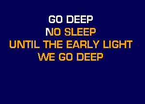 G0 DEEP
N0 SLEEP
UNTIL THE EARLY LIGHT

WE GO DEEP