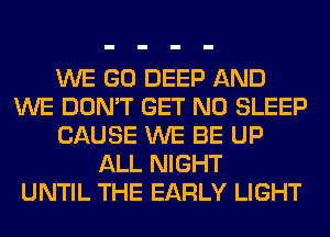 WE GO DEEP AND
WE DON'T GET N0 SLEEP
CAUSE WE BE UP
ALL NIGHT
UNTIL THE EARLY LIGHT