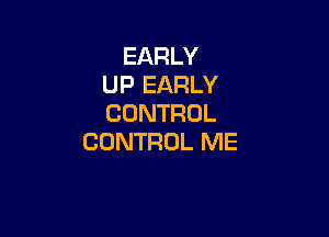 EARLY
UP EARLY
CONTROL

CONTROL ME