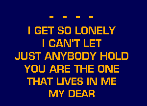 I GET SO LONELY
I CAN'T LET
JUST ANYBODY HOLD

YOU ARE THE ONE
THAT LIVES IN ME
MY DEAR