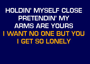 HOLDIN' MYSELF CLOSE
PRETENDIM MY
ARMS ARE YOURS
I WANT NO ONE BUT YOU
I GET SO LONELY