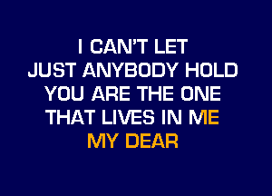 I CANT LET
JUST ANYBODY HOLD
YOU ARE THE ONE
THAT LIVES IN ME
MY DEAR