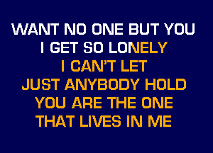 WANT NO ONE BUT YOU
I GET SO LONELY
I CAN'T LET
JUST ANYBODY HOLD
YOU ARE THE ONE
THAT LIVES IN ME