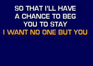 SO THAT I'LL HAVE
A CHANCE TO BEG
YOU TO STAY
I WANT NO ONE BUT YOU