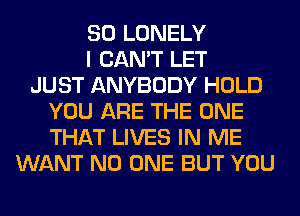 SO LONELY
I CAN'T LET
JUST ANYBODY HOLD
YOU ARE THE ONE
THAT LIVES IN ME
WANT NO ONE BUT YOU