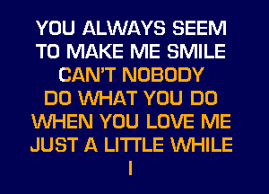 YOU ALWAYS SEEM
TO MAKE ME SMILE
CAN'T NOBODY
DO WHAT YOU DO
WHEN YOU LOVE ME
JUST A LITTLE WHILE
I