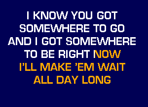 I KNOW YOU GOT
SOMEINHERE TO GO
AND I GOT SOMEINHERE
TO BE RIGHT NOW
I'LL MAKE 'EM WAIT
ALL DAY LONG