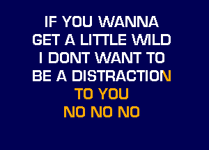 IF YOU WANNA
GET A LITTLE WILD
I DONT WANT TO
BE A DISTRACTION
TO YOU
N0 N0 N0