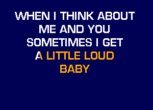 WHEN I THINK ABOUT
ME AND YOU
SOMETIMES I GET
A LITTLE LOUD
BABY