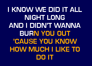 I KNOW WE DID IT ALL
NIGHT LONG
AND I DIDN'T WANNA
BURN YOU OUT
'CAUSE YOU KNOW
HOW MUCH I LIKE TO
DO IT