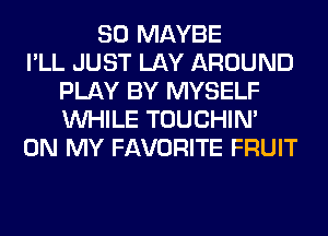 SO MAYBE
I'LL JUST LAY AROUND
PLAY BY MYSELF
WHILE TOUCHIN'
ON MY FAVORITE FRUIT