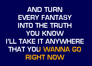 AND TURN
EVERY FANTASY
INTO THE TRUTH

YOU KNOW

I'LL TAKE IT ANYMIHERE
THAT YOU WANNA GO
RIGHT NOW