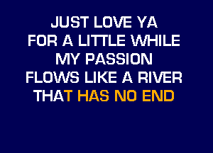 JUST LOVE YA
FOR A LITTLE WHILE
MY PASSION
FLOWS LIKE A RIVER
THAT HAS NO END