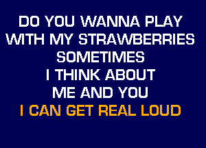 DO YOU WANNA PLAY
WITH MY STRAWBERRIES
SOMETIMES
I THINK ABOUT
ME AND YOU
I CAN GET REAL LOUD
