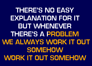 THERE'S N0 EASY
EXPLANATION FOR IT
BUT VVHENEVER
THERE'S A PROBLEM
WE ALWAYS WORK IT OUT
SOMEHOW
WORK IT OUT SOMEHOW
