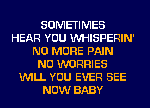 SOMETIMES
HEAR YOU VVHISPERIN'
NO MORE PAIN
N0 WORRIES
WILL YOU EVER SEE
NOW BABY