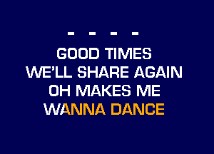 GOOD TIMES
WE'LL SHARE AGAIN

0H MAKES ME
WANNA DANCE