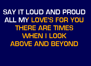 SAY IT LOUD AND PROUD
ALL MY LOVE'S FOR YOU
THERE ARE TIMES
WHEN I LOOK
ABOVE AND BEYOND