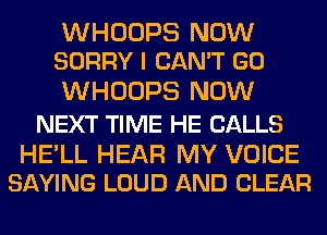 WHOOPS NOW
SORRY I CAN'T GO

WHOOPS NOW

NEXT TIME HE CALLS

HELL HEAR MY VOICE
SAYING LOUD AND CLEAR