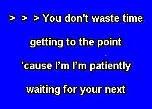 t? r) You don't waste time

getting to the point

'cause Pm Pm patiently

waiting for your next