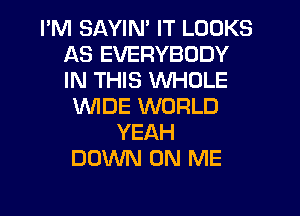 I'M SAYIN' IT LOOKS
AS EVERYBODY
IN THIS WHOLE

WIDE WORLD
YEAH
DOWN ON ME