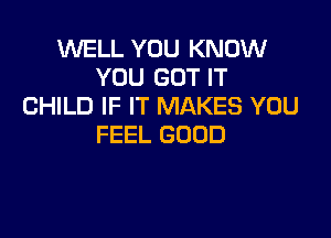 WELL YOU KNOW
YOU GOT IT
CHILD IF IT MAKES YOU

FEEL GOOD