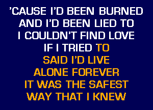 'CAUSE I'D BEEN BURNED
AND I'D BEEN LIED TO
I COULDN'T FIND LOVE
IF I TRIED TO
SAID I'D LIVE
ALONE FOREVER
IT WAS THE SAFEST
WAY THAT I KNEW