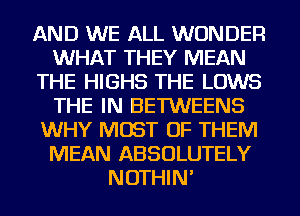 AND WE ALL WONDER
WHAT THEY MEAN
THE HIGHS THE LOWS
THE IN BETWEENS
WHY MOST OF THEM
MEAN ABSOLUTELY
NOTHIN'