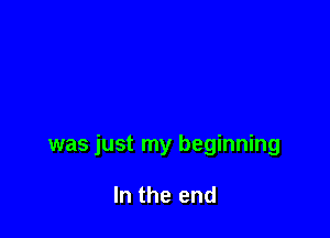 was just my beginning

In the end