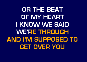 OR THE BEAT
OF MY HEART
I KNOW WE SAID
WERE THROUGH
AND I'M SUPPOSED TO
GET OVER YOU