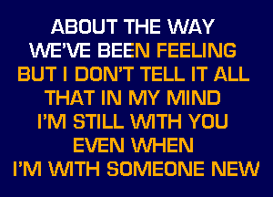ABOUT THE WAY
WE'VE BEEN FEELING
BUT I DON'T TELL IT ALL
THAT IN MY MIND
I'M STILL WITH YOU
EVEN WHEN
I'M WITH SOMEONE NEW