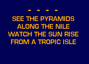 SEE THE PYRAMIDS
ALONG THE NILE
WATCH THE SUN RISE
FROM A TROPIC ISLE