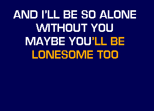 AND I'LL BE SO ALONE
WITHOUT YOU
MAYBE YOU'LL BE
LONESOME T00
