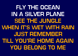 FLY THE OCEAN
IN A SILVER PLANE

SEE THE JUNGLE
WHEN IT'S WET VUITH RAIN

JUST REMEMBER
TILL YOU'RE HOME AGAIN
YOU BELONG TO ME