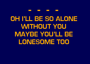 0H I'LL BE SO ALONE
1'WITHOUT YOU
MAYBE YOU'LL BE
LONESOME T00