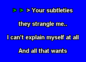 z? t) l Your subtleties

they strangle me..

I canlt explain myself at all

And all that wants