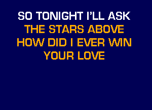 SO TONIGHT I'LL ASK
THE STARS ABOVE
HOW DID I EVER WIN
YOUR LOVE