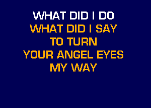 WHAT DID I DO
WHAT DID I SAY
T0 TURN

YOUR ANGEL EYES
MY WAY