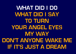WHAT DID I DO
WHAT DID I SAY
T0 TURN
YOUR ANGEL EYES
MY WAY
DON'T ANYONE WAKE ME
IF ITS JUST A DREAM