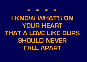 I KNOW WHATS ON
YOUR HEART
THAT A LOVE LIKE OURS
SHOULD NEVER
FALL APART