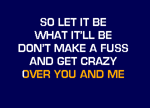 SD LET IT BE
WHAT ITLL BE
DON'T MAKE A FUSS
AND GET CRAZY
OVER YOU AND ME