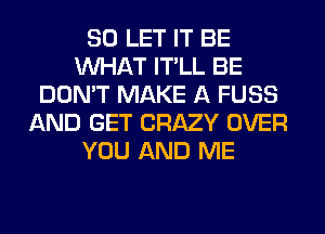 SO LET IT BE
WHAT IT'LL BE
DON'T MAKE A FUSS
AND GET CRAZY OVER
YOU AND ME