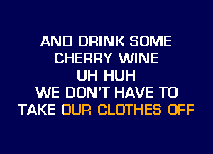 AND DRINK SOME
CHERRY WINE
UH HUH
WE DON'T HAVE TO
TAKE OUR CLOTHES OFF