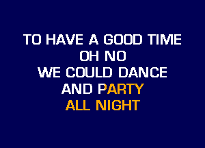 TO HAVE A GOOD TIME
OH NO
WE COULD DANCE

AND PARTY
ALL NIGHT